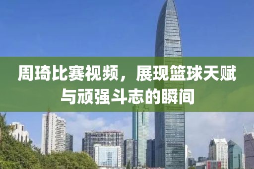 周琦比赛视频，展现篮球天赋与顽强斗志的瞬间