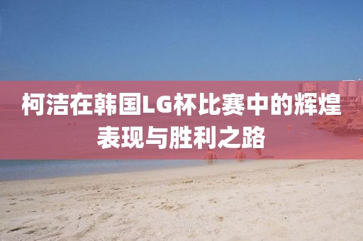 柯洁在韩国LG杯比赛中的辉煌表现与胜利之路