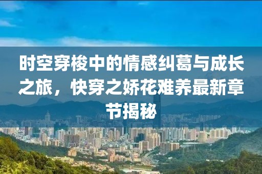时空穿梭中的情感纠葛与成长之旅，快穿之娇花难养最新章节揭秘