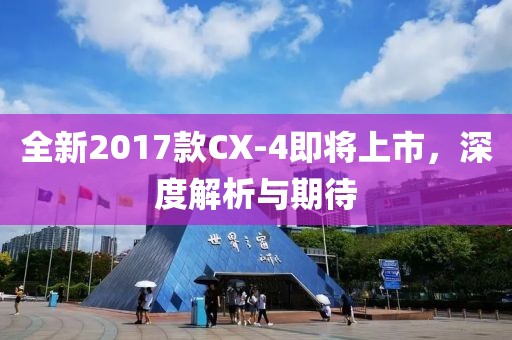全新2017款CX-4即将上市，深度解析与期待