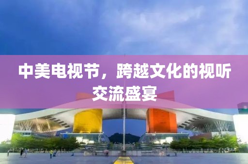 中美电视节，跨越文化的视听交流盛宴