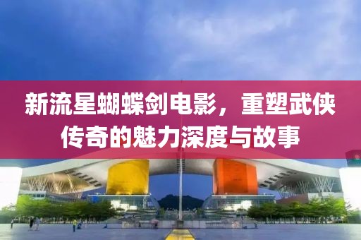 新流星蝴蝶剑电影，重塑武侠传奇的魅力深度与故事