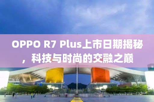 OPPO R7 Plus上市日期揭秘，科技与时尚的交融之巅