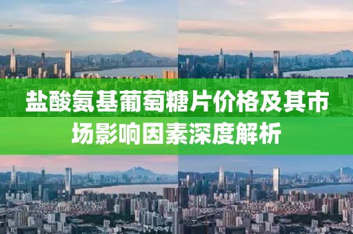 盐酸氨基葡萄糖片价格及其市场影响因素深度解析