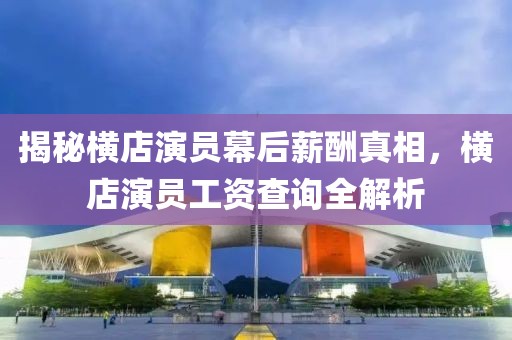 揭秘横店演员幕后薪酬真相，横店演员工资查询全解析