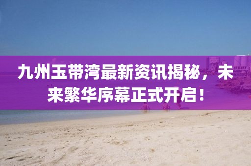 九州玉带湾最新资讯揭秘，未来繁华序幕正式开启！