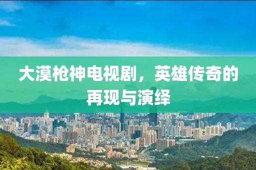 大漠枪神电视剧，英雄传奇的再现与演绎