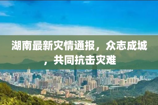 湖南最新灾情通报，众志成城，共同抗击灾难