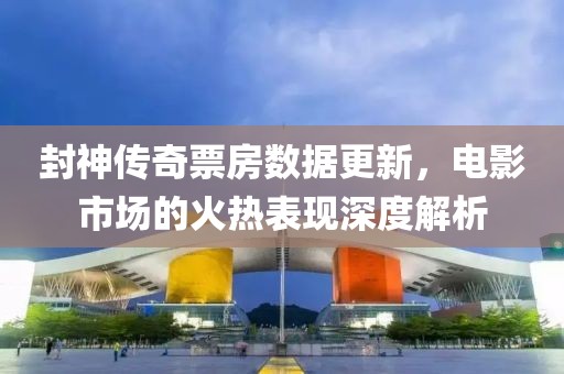 封神传奇票房数据更新，电影市场的火热表现深度解析