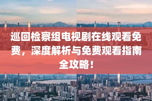 巡回检察组电视剧在线观看免费，深度解析与免费观看指南全攻略！