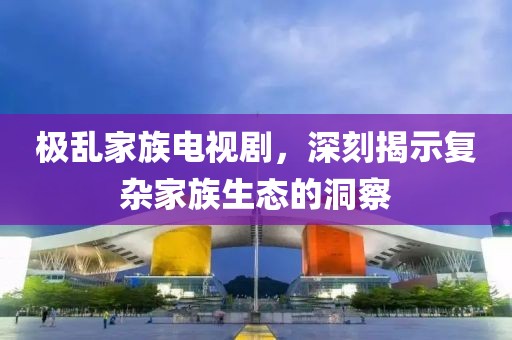 极乱家族电视剧，深刻揭示复杂家族生态的洞察