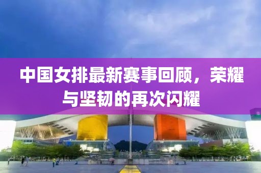 中国女排最新赛事回顾，荣耀与坚韧的再次闪耀