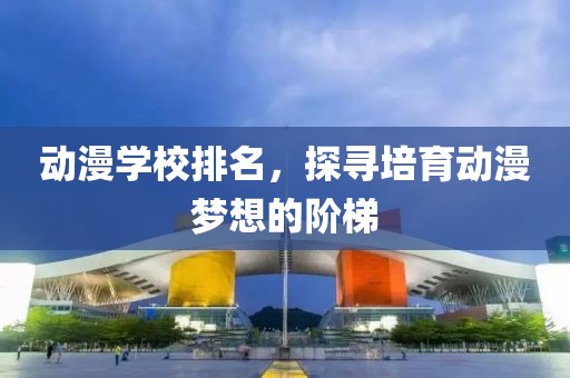动漫学校排名，探寻培育动漫梦想的阶梯