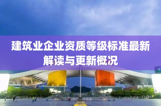 建筑业企业资质等级标准最新解读与更新概况
