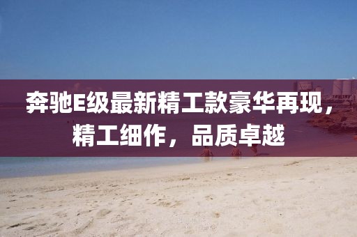 奔驰E级最新精工款豪华再现，精工细作，品质卓越