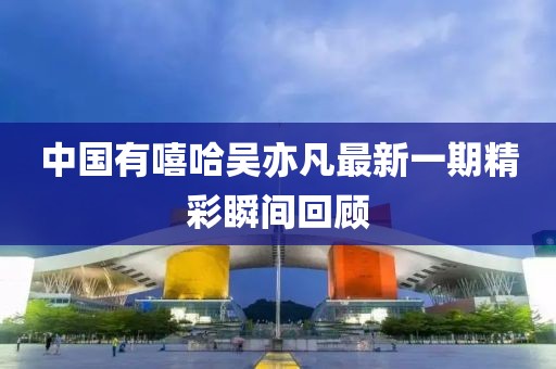 中国有嘻哈吴亦凡最新一期精彩瞬间回顾