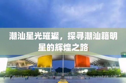 潮汕星光璀璨，探寻潮汕籍明星的辉煌之路