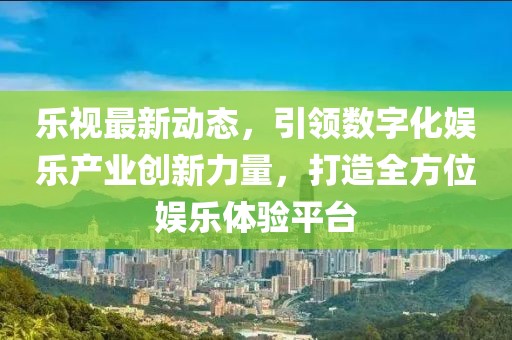 乐视最新动态，引领数字化娱乐产业创新力量，打造全方位娱乐体验平台