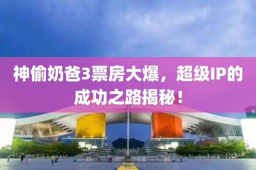 神偷奶爸3票房大爆，超级IP的成功之路揭秘！
