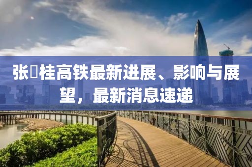 张崀桂高铁最新进展、影响与展望，最新消息速递