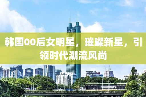 韩国00后女明星，璀璨新星，引领时代潮流风尚