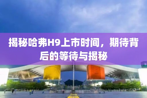 揭秘哈弗H9上市时间，期待背后的等待与揭秘