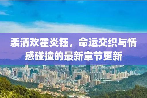 裴清欢霍炎钰，命运交织与情感碰撞的最新章节更新