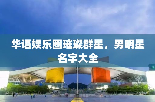 华语娱乐圈璀璨群星，男明星名字大全