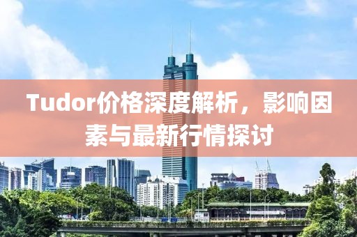 Tudor价格深度解析，影响因素与最新行情探讨