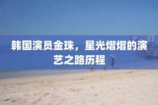 韩国演员金珠，星光熠熠的演艺之路历程