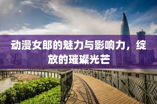 动漫女郎的魅力与影响力，绽放的璀璨光芒