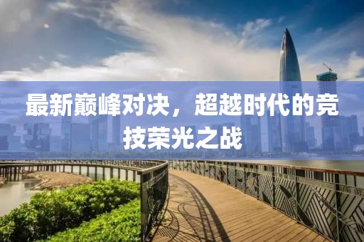 最新巅峰对决，超越时代的竞技荣光之战