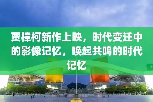 贾樟柯新作上映，时代变迁中的影像记忆，唤起共鸣的时代记忆
