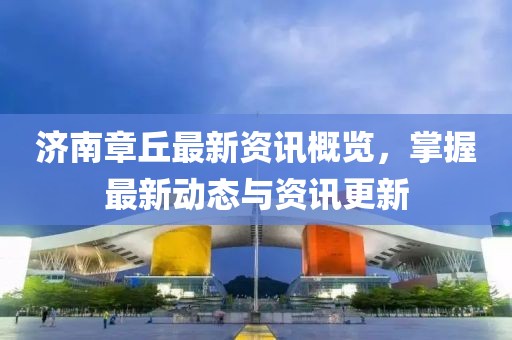 济南章丘最新资讯概览，掌握最新动态与资讯更新