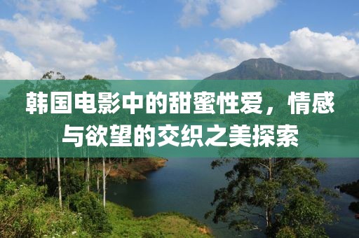 韩国电影中的甜蜜性爱，情感与欲望的交织之美探索