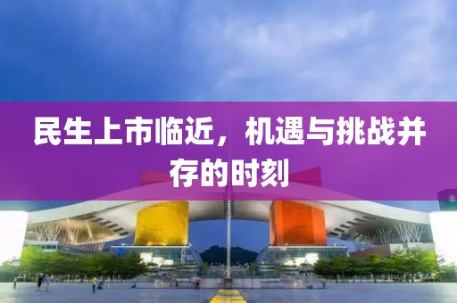 民生上市临近，机遇与挑战并存的时刻