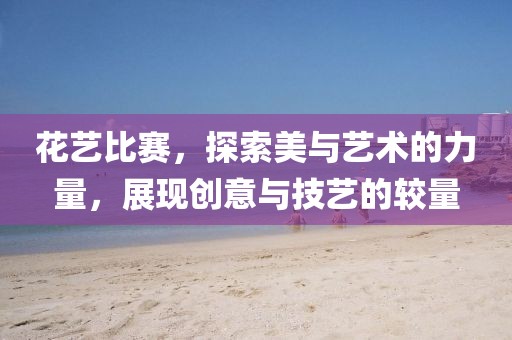 花艺比赛，探索美与艺术的力量，展现创意与技艺的较量
