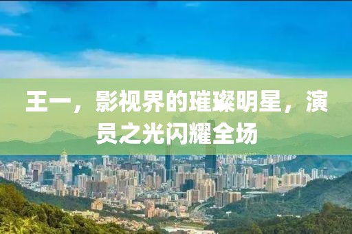 王一，影视界的璀璨明星，演员之光闪耀全场