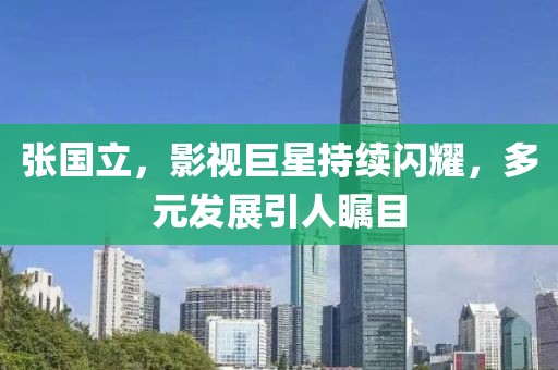 张国立，影视巨星持续闪耀，多元发展引人瞩目
