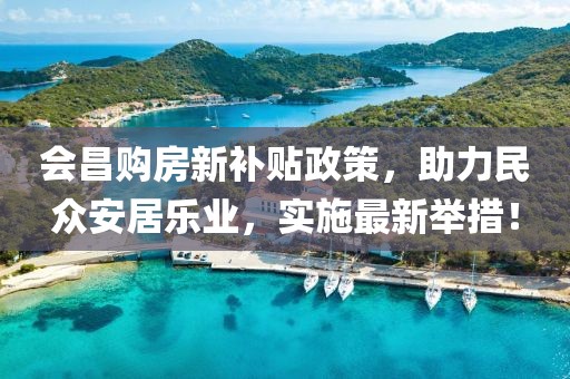 会昌购房新补贴政策，助力民众安居乐业，实施最新举措！