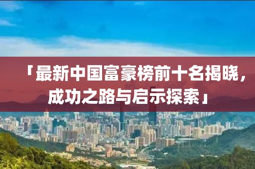 「最新中国富豪榜前十名揭晓，成功之路与启示探索」