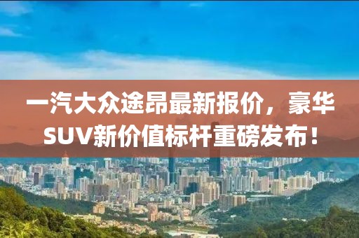 一汽大众途昂最新报价，豪华SUV新价值标杆重磅发布！