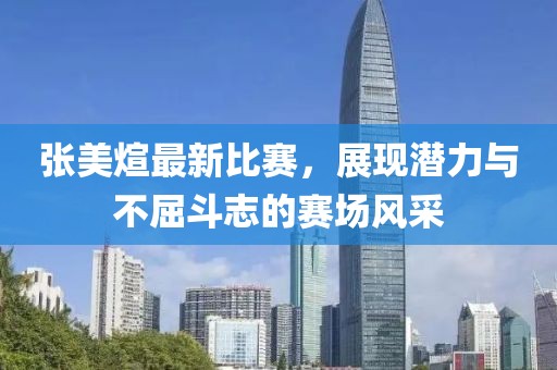 张美煊最新比赛，展现潜力与不屈斗志的赛场风采