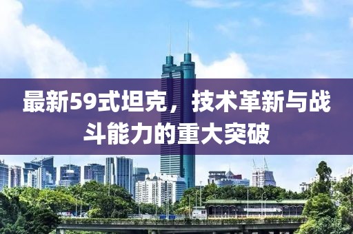 最新59式坦克，技术革新与战斗能力的重大突破
