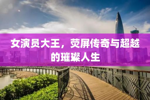 女演员大王，荧屏传奇与超越的璀璨人生