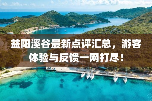 益阳溪谷最新点评汇总，游客体验与反馈一网打尽！