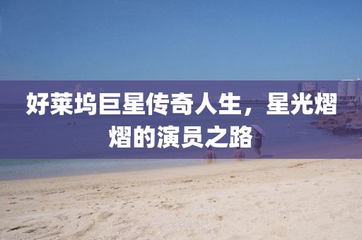 好莱坞巨星传奇人生，星光熠熠的演员之路