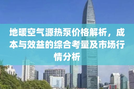 地暖空气源热泵价格解析，成本与效益的综合考量及市场行情分析