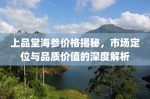 上品堂海参价格揭秘，市场定位与品质价值的深度解析