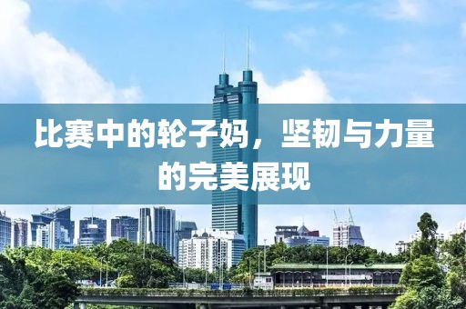 比赛中的轮子妈，坚韧与力量的完美展现
